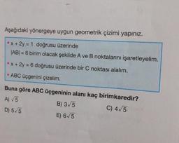 Aşağıdaki yönergeye uygun geometrik çizimi yapınız.
x + 2y = 1 doğrusu üzerinde
|AB| = 6 birim olacak şekilde A ve B noktalarını işaretleyelim.
x + 2y = 6 doğrusu üzerinde bir C noktası alalım.
ABC üçgenini çizelim.
Buna göre ABC üçgeninin alanı kaç birimkaredir?
A) √5
B) 3√5
C) 4√5
D) 5√5
E) 6√5