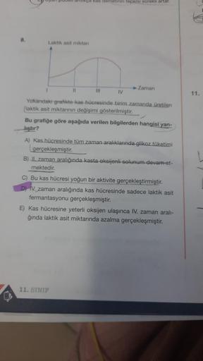 8.
artikça kas demetinin tepkisi sürekli artar.
Laktik asit miktan
IV
Yakandaki grafikte kas hücresinde birim zamanda üretilen
laktik asit miktannın değişimi gösterilmiştir.
11
Zaman
|||
Bu grafiğe göre aşağıda verilen bilgilerden hangisi yan-
liştır?
A) K