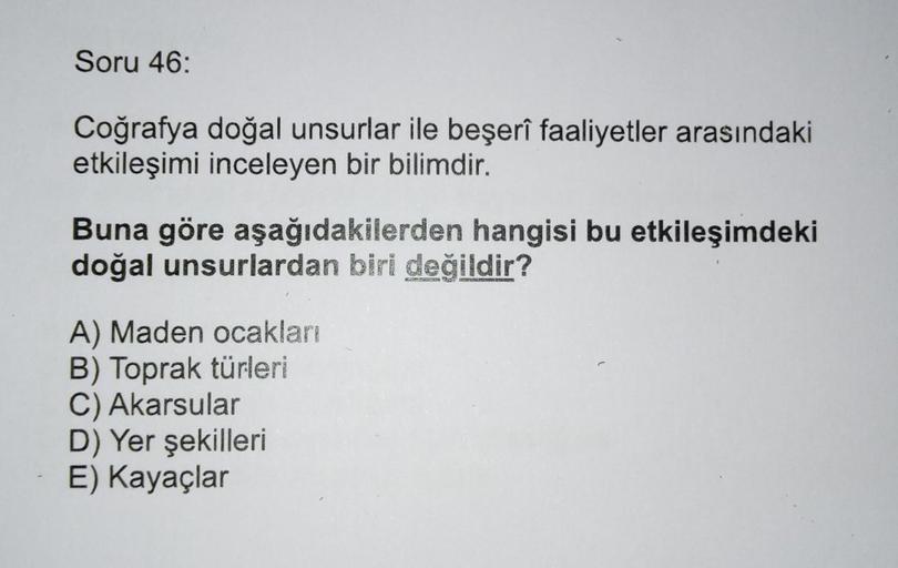 Soru 46:
Coğrafya doğal unsurlar ile beşerî faaliyetler arasındaki
etkileşimi inceleyen bir bilimdir.
Buna göre aşağıdakilerden hangisi bu etkileşimdeki
doğal unsurlardan biri değildir?
A) Maden ocakları
B) Toprak türleri
C) Akarsular
D) Yer şekilleri
E) K