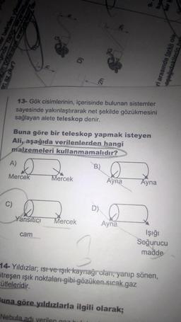 en az olur?
er belirtilen yüksek
inda hangi seçenekteks
A)
C)
en Avopuis peus en
Mercek
13- Gök cisimlerinin, içerisinde bulunan sistemler
sayesinde yakınlaştırarak net şekilde gözükmesini
sağlayan alete teleskop denir.
D
Buna göre bir teleskop yapmak isteyen
Ali, aşağıda verilenlerden hangi
malzemeleri kullanmamalıdır?
V
Yansıtıcı
cam
Mercek
2h
Mercek
B)
D)
Ayna
-6
Ayna
Buna göre yıldızlarla ilgili olarak;
Nebula adı verilen h
Ayna
14-Yıldızlar; isi ve ışık kaynağı olan, yanıp sönen,
itreşen ışık noktaları gibi gözüken sıcak gaz
ütleleridir.
har
bir k
İşığı
Soğurucu
madde
ri arasında farklı ola
aşağıdakilerin han
