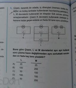 elekt-
aza-
za-
anda
3. Çisem, karanlık bir odada, iç dirençleri önemsiz özdeş üre-
teçler ve özdeş lambalar kullanılarak hazırlanmış şekildeki K,
L, M devrelerini kullanarak bir kitaptan fizik sorusu çözmeyi
amaçlamaktadır. Çisem K devresini kullanarak üreteçler tü-
kenene kadar geçen sürede en fazla 50 tane soru çözebiliyor.
ww
+
E)
Don
K
A)
25
B)
100
C)
50
D) 100
50
www
Buna göre Çisem, L ve M devrelerini ayrı ayrı kullarak
soru çözme hızını değiştirmeden aynı zorluktaki sorular.
dan en fazla kaç tane çözebilir?
L
M
25
200
100
100
200
ww ww
+
5. Bir ö
ladık
Bu
kü
I.
II.
S