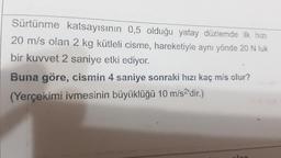 Sürtünme katsayısının 0,5 olduğu yatay düzlemde ilk hızı
20 m/s olan 2 kg kütleli cisme, hareketiyle aynı yönde 20 N luk
bir kuvvet 2 saniye etki ediyor.
Buna göre, cismin 4 saniye sonraki hızı kaç m/s olur?
(Yerçekimi ivmesinin büyüklüğü 10 m/s²'dir.)
Jan