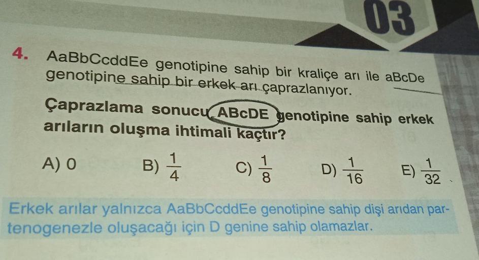 03
4. AaBbCcddEe genotipine sahip bir kraliçe arı ile aBcDe
genotipine sahip bir erkek arı çaprazlanıyor.
Çaprazlama sonucu ABCDE genotipine sahip erkek
arıların oluşma ihtimali kaçtır?
A) O
B) 1/14 C)
D) 76
16
8
E) 3/22
Erkek arılar yalnızca AaBbCcddEe ge