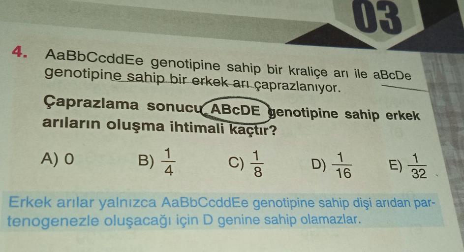 03
4. AaBbCcddEe genotipine sahip bir kraliçe arı ile aBcDe
genotipine sahip bir erkek arı çaprazlanıyor.
Çaprazlama sonucu ABCDE genotipine sahip erkek
arıların oluşma ihtimali kaçtır?
A) O
B) 1/14 C)
D) 76
16
8
E) 3/22
Erkek arılar yalnızca AaBbCcddEe ge