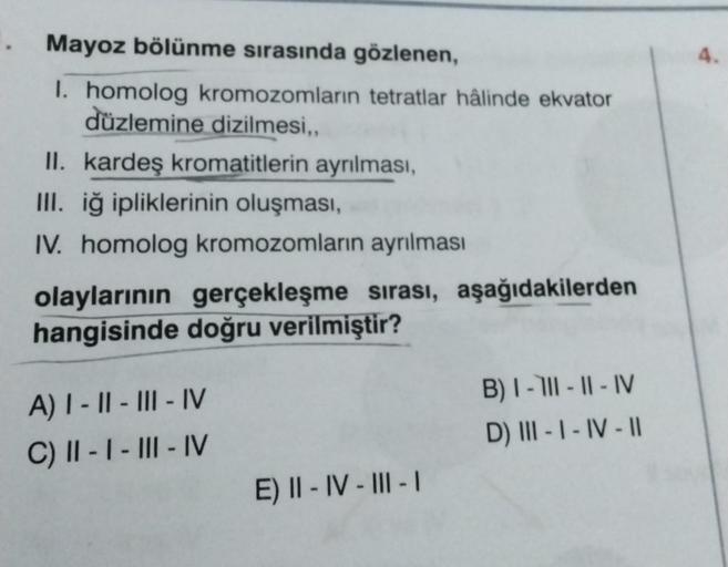 Mayoz bölünme sırasında gözlenen,
I. homolog kromozomların tetratlar hâlinde ekvator
düzlemine dizilmesi,,
II. kardeş kromatitlerin ayrılması,
III. iğ ipliklerinin oluşması,
IV. homolog kromozomların ayrılması
olaylarının gerçekleşme sırası, aşağıdakilerde