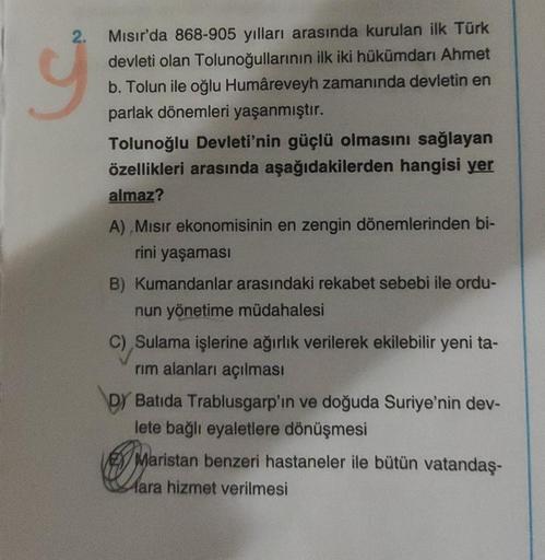 2.
ÿ
Mısır'da 868-905 yılları arasında kurulan ilk Türk
devleti olan Tolunoğullarının ilk iki hükümdarı Ahmet
b. Tolun ile oğlu Humâreveyh zamanında devletin en
parlak dönemleri yaşanmıştır.
Tolunoğlu Devleti'nin güçlü olmasını sağlayan
özellikleri arasınd