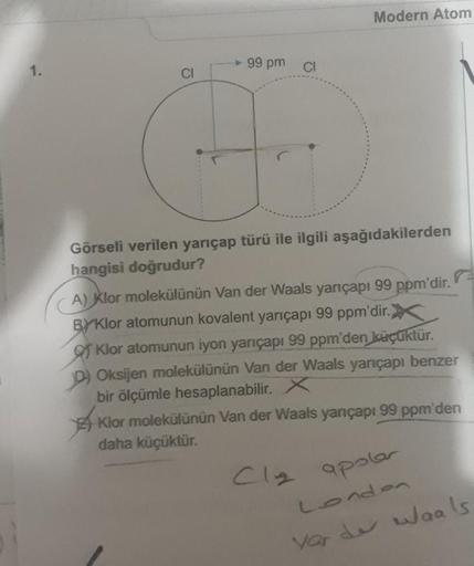 99 pm Cl
A
Modern Atom
Görseli verilen yarıçap türü ile ilgili aşağıdakilerden
hangisi doğrudur?
'dir.
ppm'd
99
A) Klor molekülünün Van der Waals yarıçapı
BYKlor atomunun kovalent yarıçapı 99 ppm'dir.)
Klor atomunun iyon yarıçapı 99 ppm'den küçüktür.
D) Ok