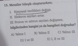 15. Metaller bileşik oluştururken;
I. Kimyasal özellikleri değişir.
II. Elektron sayıları artar.
III. Proton ve nötron sayıları değişmez.
bilgilerinden hangisi ya da hangileri doğrudur?
A) Yalnız I
B) Yalnız II
D) I ve III
C) Yalnız III
E) I, II ve III