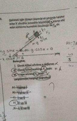 8.
Şekildeki eğik düzlem üzerinde ok yönünde hareket
eden X cisminin ivmesinin büyüklüğü a, cisme etki
eden sürtünme kuvvetinin büyüklüğü ise, F. dir.
PS
ways
ca
ngsmani, gicosee a
↑
Fs
A) yalnız t
B) Yalnız li
to
mg.smx
-k COSA)=8
Buna göre;
1. Cismin kütlesi artırılırsa, a değişmez.
Cismin kütlesi azaltilirsa, Fazalır. N.
Maçısı artırılırsa F azalır.
yargılarından hangileri doğrudur?
Civell
D) il ve ill
PORT
E) }, || ve !!!
www.yalay
20-34
us