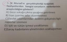 5-IV. Murad'ın gerçekleştirdiği aşağıdaki
faaliyetlerden hangisi sorunların nedenlerinin
araştırıldığını gösterir?
A) Gece sokağa çıkma yasağının getirilmesi
B) İran üzerine sefer düzenlenmesi
C) Devlet adamlarından devletin gidişatıyla ilgili
raporlar istemesi
D) İçki ve tütün içmeyi
yasaklaması
E)Saray kadınlarını yönetimden uzaklaştırması