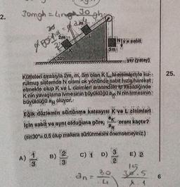 2.
Jomgh = Ling 30 gh₂
Jo
amy
76
prosincom
22
A)
30
yer (yatay)
Kutjeleri sırasıyla 2m, m, 3m olan K L Mooimleriyle ku
nulmuş sistemde N cismi ok yönünde sabit hızla hareket
etmekte olup K ve L cisimleri arasındaki ip kesildiğinde
K nin yavaşlama ivmesinin büyüklüğü Nnin ivmesinin
büyüklüğü an oluyor.:
+102₂
Eğik düzlemin sürtünme katsayısı Kova L cisimleri
*K oranı kaçtır?
için sabit ve aynı olduğuna göre,
N
(sin30 = 0,5 olup makara sürtünmesini önemsemeyiniz.)
3m
B) 2
3
NY@sabit
an=
C) 1 D) 3
2
80
E) 2
38.5
X 1
6
25.