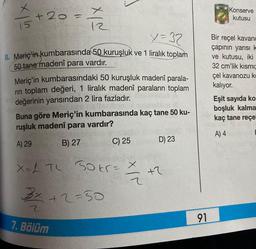 x
15+ 20 = x
= 1/2
X=37
8. Meriç'in kumbarasında 50 kuruşluk ve 1 liralık toplam
50 tane madenî para vardır.
Meriç'in kumbarasındaki 50 kuruşluk madenî parala-
rin toplam değeri, 1 liralık madenî paraların toplam
değerinin yarısından 2 lira fazladır.
Buna göre Meriç'in kumbarasında kaç tane 50 ku-
ruşluk madenî para vardır?
A) 29
B) 27
XL TL 30 kr = X
2
3x +2=50
2
C) 25
7. Bölüm
+
D) 23
+2
91
Konserve
kutusu
Bir reçel kavand
çapının yarısı k
ve kutusu, iki
32 cm'lik kısmı
çel kavanozu ko
kalıyor.
Eşit sayıda ko
boşluk kalma
kaç tane reçe
A) 4