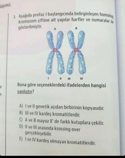 layınız.
e
n
3. Aşağıda profaz I başlangıcında belirginleşen homolog
kromozom çiftine ait yapılar harfler ve numaralar ile
gösterilmiştir.
XX
||||| IV
Buna göre seçeneklerdeki ifadelerden hangisi
yanlıştır?
A) I ve Il genetik açıdan birbirinin kopyasıdır.
