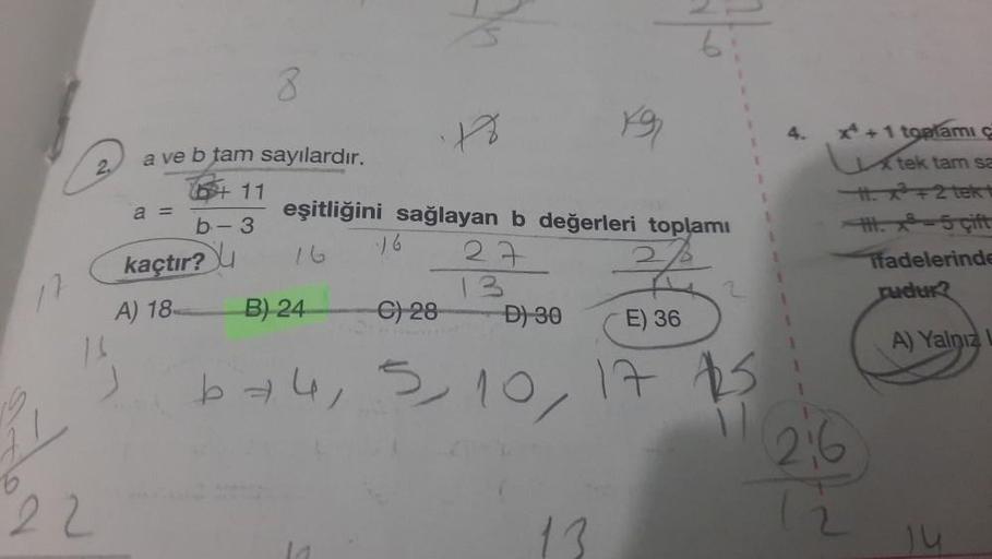 17
2
16
22
a ve b tam sayılardır.
+ 11
a =
b-3
kaçtır?
A) 18
8
eşitliğini
B) 24
18
sağlayan b değerleri toplamı
27
16
C) 28
D) 30
E) 36
674, 5, 10, 17 $25
x+1 toplamı ç
tek tam sa
H. x+2 tek t
H.-5 cift
il 216
12
Tfadelerinde
rudur?
A) Yalnız
Ju