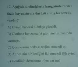 17. Aşağıdaki cümlelerin hangisinde birden
fazla kaynaştırma ünsüzü almış bir sözcük
vardır?
A) Evinin bahçesi oldukça güzeldi.
B) Okuluna her zamanki gibi yine zamanında
varmıştı.
C) Çocuklarını herkese teslim etmezdi o.
D) Annesinin bir dediğini iki etmezdi Hüseyin.
E) Derdimin dermanını bilen var mı?