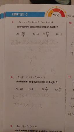 KONU TESTİ - 3
7.
8.
9.
24 x + 3 + 6x = 2
●
(x-1) + 16
denklemini sağlayan x değeri kaçtır?
A) - 13
3
A) -23
B) -4
B) 3
C)
-3x 2+14
27
4
6-3x+4
10=3x=5x+5
3.(2-x) + 4 = 5•(x+1)
denklemini sağlayan x değeri kaçtır?
GÜÇ
500
8
x+5
D) 12
D)
27
2
bx-9=2(x + 5)
denklemini sağlayan x değeri 3 olduğuna
Ankara Yayıncılık
Birinci
10.
11.
A
u
ux
ux