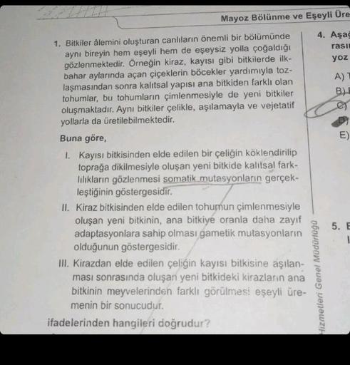 Mayoz Bölünme ve Eşeyli Üre
4. Aşağ
rasi
yoz
1. Bitkiler âlemini oluşturan canlıların önemli bir bölümünde
aynı bireyin hem eşeyli hem de eşeysiz yolla çoğaldığı
gözlenmektedir. Örneğin kiraz, kayısı gibi bitkilerde ilk-
bahar aylarında açan çiçeklerin böc