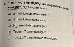 1. 1 mol zaç yağı (H₂SO) için aşağıdakilerden hangisi
yanlıştır? (N: Avogadro sayısı)
A
A) 2 mol hidrojen atomu içerir.
B) 4 mol oksijen atomu içerir.
C) N tane kükürt atomu içerir.
A
D) Toplam 7 tane atom içerir.
E) 12,04.023 tane hidrojen atomu içerir.