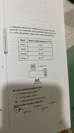 =4
si
ertansinansahin.com
4. Aşağıdaki tabloda bazı metallerin boyca uzama katsayıları
verilmiştir. Bu metallerden eşit büyüklükteki ikisiyle oluşturulan
K-L metal çifti şekildeki yangın alarm sisteminde kullanılıyor.
Metal
Platin
Demir
Gümüş
Kurşun
Boyca uzama katsayısı (1/°C)
9.10-6
12.10-6
19.10-6
29.10-6
A) Yalnız I
alarm zili
Dyi ve III
güç kaynağı
Bu alarm sistemi çalıştığına göre,
1. K metali kurşun olabilir.
II. L metali platin olabilir.
XI. L metali gümüşse K demir olabilir.
yargılarından hangileri doğrudur?
B) Yalnız II
KL
Expre
C) Yalnız III
45