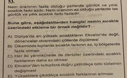 53.
Nem oranının fazla olduğu yerlerde günlük ve yıllık
sıcaklık farkı azdır. Nem oranının az olduğu yerlerde ise
günlük ve yıllık sıcaklık farkı fazladır.
Buna göre, aşağıdakilerden hangisi nemin sıcaklık
üzerindeki etkisine bir örnek değildir?
A) Dünya'da en yüksek sıcaklıkların Ekvator'da değil,
dönenceler civarındaki çöllerde ölçülmesi
B) Ülkemizde kıyılarda sıcaklık farkının az, iç bölgelerde
fazla olması
C) Her iki yarımkürede de denizler üzerindeki sıcaklık
farklarının daha az olması
D) Ekvator'dan kutuplara doğru gidildikçe bitki türlerinin
değişmesi
E) Yükseklere çıkıldıkça sıcaklık farklarının artması