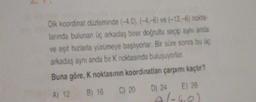 Dik koordinat düzleminde (-4.0), (-4,-6) ve (-12,-6) nokta-
larında bulunan üç arkadaş birer doğrultu seçip aynı anda
ve eşit hızlarla yürümeye başlıyorlar. Bir süre sonra bu üç
arkadaş aynı anda bir K noktasında buluşuyorlar.
Buna göre, K noktasının koordinatları çarpımı kaçtır?
A) 12
C) 20 D) 24 E) 28
B) 16 C) 20