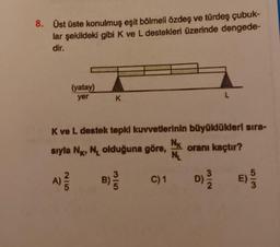 8. Üst üste konulmuş eşit bölmeli özdeş ve türdeş çubuk-
lar şekildeki gibi K ve L destekleri üzerinde dengede-
dir.
A)
(yatay)
yer
K ve L destek tepki kuvvetlerinin büyüklükleri sıra-
sıyla N, NL olduğuna göre, oranı kaçtır?
2|5
K
B)
3/5
C) 1
Nx
NL
D) 3/12
E)