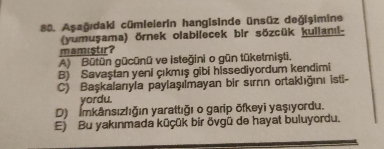 80. Aşağıdaki cümlelerin hangisinde ünsüz değişimine
(yumuşama) örnek olabilecek bir sözcük kullanıl-
mamiştir?
A) Bütün gücünü ve isteğini o gün tüketmişti.
B) Savaştan yeni çıkmış gibi hissediyordum kendimi
C) Başkalarıyla paylaşılmayan bir sırrın ortakl