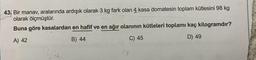 43 Bir manav, aralarında ardışık olarak 3 kg fark olan 4 kasa domatesin toplam kütlesini 98 kg
olarak ölçmüştür.
Buna göre kasalardan en hafif ve en ağır olanının kütleleri toplamı kaç kilogramdır?
A) 42
B) 44
C) 45
D) 49