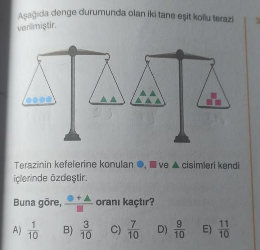 Aşağıda denge durumunda olan iki tane eşit kollu terazi
verilmiştir.
Terazinin kefelerine konulan , ve ▲ cisimleri kendi
içlerinde özdeştir.
Buna göre,
1
A) TO
10
B)
+
3
10
oranı kaçtır?
7
10
C)
D)
9
10
E) 100