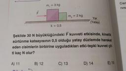 A) 11
ER
Tu
*
m₁ = 3 kg
Şekilde 30 N büyüklüğündeki F kuvveti etkisinde, kinetik
sürtünme katsayısının 0,5 olduğu yatay düzlemde hareket
eden cisimlerin birbirine uyguladıkları etki-tepki kuvvet çif-
ti kaç N olur?
B) 12
k = 0,5
m₂ = 2 kg
C) 13
Yer
(Yatay)
D) 14
E) 15
Cism
nirs: