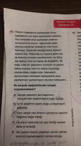 Paradoks Paragraf
Deneme 10
11. Kitabımı başkalarına açıklamadan önce,
başkalarının onu bana açıklamasını beklerim.
Onu herkesten önce açıklarsam anlamını
sınırlandırılmış olurum. Ağzımızdan çıkan
yalnızca söylemek istediğimiz midir bunu
bilemeyiz. Söyleme