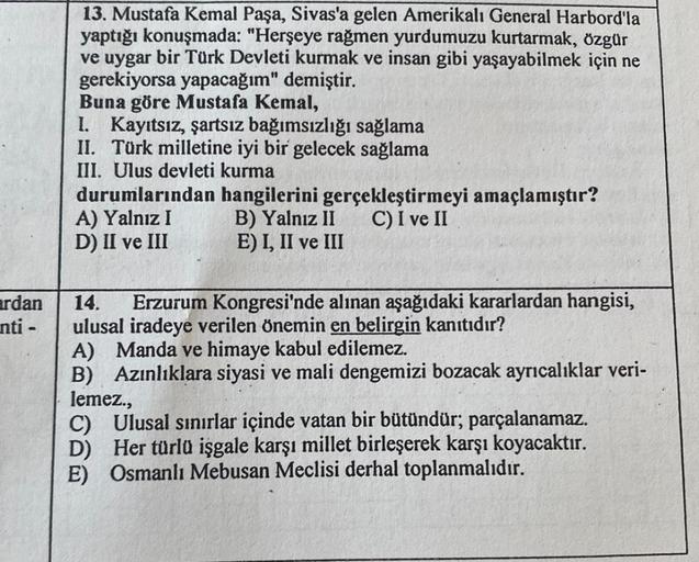 ardan
nti -
13. Mustafa Kemal Paşa, Sivas'a gelen Amerikalı General Harbord'la
yaptığı konuşmada: "Herşeye rağmen yurdumuzu kurtarmak, özgür
ve uygar bir Türk Devleti kurmak ve insan gibi yaşayabilmek için ne
gerekiyorsa yapacağım" demiştir.
Buna göre Must