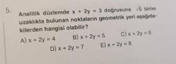 5.
Analitik düzlemde x + 2y = 3 doğrusuna √5 birim
uzaklıkta bulunan noktaların geometrik yeri aşağıda-
kilerden hangisi olabilir?
A) x + 2y = 4
B) x + 2y = 5
D) x + 2y = 7
C) x + 2y = 6
E) x + 2y = 8