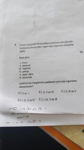 8. Canlıların gelişmişlik düzeyi arttıkça yenilenme yeteneği azalır.
Yenilenme yeteneği doku, organ veya organizma düzeyinde
olabilir.
Buna göre,
1. insan,
II. planarya,
III. maymun.
IV. çekirge.
V. deniz yıldızı.
VI. kertenkele
canlılarından hangilerinin