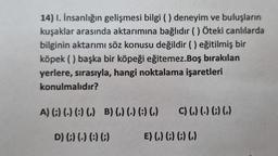 14) I. İnsanlığın gelişmesi bilgi () deneyim ve buluşların
kuşaklar arasında aktarımına bağlıdır () Öteki canlılarda
bilginin aktarımı söz konusu değildir () eğitilmiş bir
köpek () başka bir köpeği eğitemez.Boş bırakılan
yerlere, sırasıyla, hangi noktalama işaretleri
konulmalıdır?
A) (;) (.) (:) (,) B) (,) (.) (:) (,) C) (,) (-) (;) (,)
D) (;) (-) (:) (;)
E) (,) (;) (;) (,)