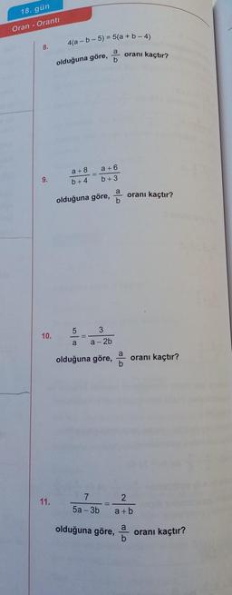 18. gün
Oran Oranti
8.
9.
10.
11.
4(a-b-5) = 5(a+b-4)
a oranı kaçtır?
b
olduğuna göre,
a +8
b+4
a +6
b +3
olduğuna göre, oranı kaçtır?
5
a
3
a-2b
olduğuna göre,
oranı kaçtır?
2
7
5a-3b a+b
olduğuna göre,
oranı kaçtır?