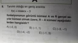 8. Tanımlı olduğu en geniş aralıkta
f(x) = cosecx-3
fonksiyonunun görüntü kümesi A ve R gerçel sa-
yılar kümesi olmak üzere, R-A kümesi aşağıdaki-
lerden hangisidir?
A) (-2, 0)
B) (-1, 1)
D) (-4,-2)
E) (-1,3)
C) (-3,-1)