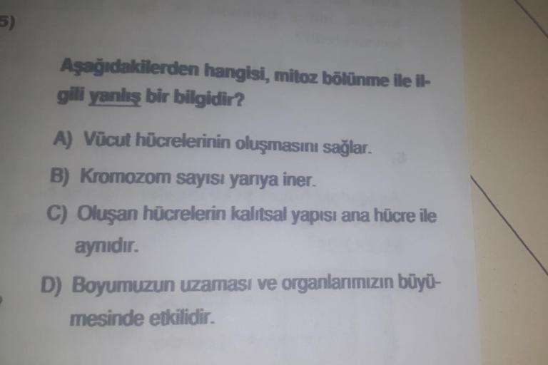 5)
Aşağıdakilerden hangisi, mitoz bölünme ile il-
gili yanlış bir bilgidir?
A) Vücut hücrelerinin oluşmasını sağlar.
B) Kromozom sayısı yarıya iner.
C) Oluşan hücrelerin kalıtsal yapısı ana hücre ile
aynıdır.
D) Boyumuzun uzaması ve organlarımızın büyü-
me