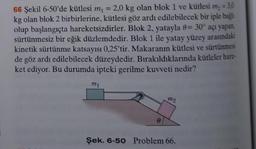 66 Şekil 6-50'de kütlesi m₁ 2,0 kg olan blok 1 ve kütlesi m₂ = 3,0
kg olan blok 2 birbirlerine, kütlesi göz ardı edilebilecek bir iple bağl
olup başlangıçta hareketsizdirler. Blok 2, yatayla 8= 30° açı yapan.
sürtünmesiz bir eğik düzlemdedir. Blok 1 ile yatay yüzey arasındaki
kinetik sürtünme katsayısı 0,25'tir. Makaranın kütlesi ve sürtünmesi
de göz ardı edilebilecek düzeydedir. Bırakıldıklarında kütleler hare-
ket ediyor. Bu durumda ipteki gerilme kuvveti nedir?
m1
=
mo
Şek. 6-50 Problem 66.