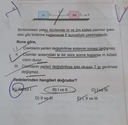 5
T
E
T
t
2m
F
Sürtünmesiz yatay düzlemde m ve 2m kütleli cisimler şekil-
deki gibi birbirine bağlanarak F kuvvetiyle çekilmektedir.
Buna göre,
1. Cisimlerin yerleri değiştirilirse sistemin ivmesi değişmez.
D) II ve I
V
II. Cisimler arasındaki ip bir süre sonra koparsa m kütleli
cisim durur.
III. Cisimlerin yerleri değiştirilirse ipte oluşan Tip gerilmesi
değişmez.
ifadelerinden hangileri doğrudur?
A) Yanız I
B) I ve II
C) Lve III
EXI, II ve III