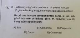 14. 0. Haftanın yedi günü hizmet veren bir yüzme havuzu
15 günde bir iki günlüğüne temizlik için kapatılmaktadır.
Bu yüzme havuzu temizlendikten sonra 5. kez salı
günü hizmete açıldığına göre, 11. temizlik için ilk
hangi gün kapatılmıştır?
A) Sali
D) Cuma
B) Çarşamba
C) Perşembe
E) Cumartesi