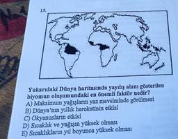 15.
Yukarıdaki Dünya haritasında yayılış alanı gösterilen
biyomun oluşumundaki en önemli faktör nedir?
A) Maksimum yağışların yaz mevsiminde görülmesi
B) Dünya'nın yıllık hareketinin etkisi
C) Okyanusların etkisi
D) Sıcaklık ve yağışın yüksek olması
E) Sıcaklıkların yıl boyunca yüksek olması