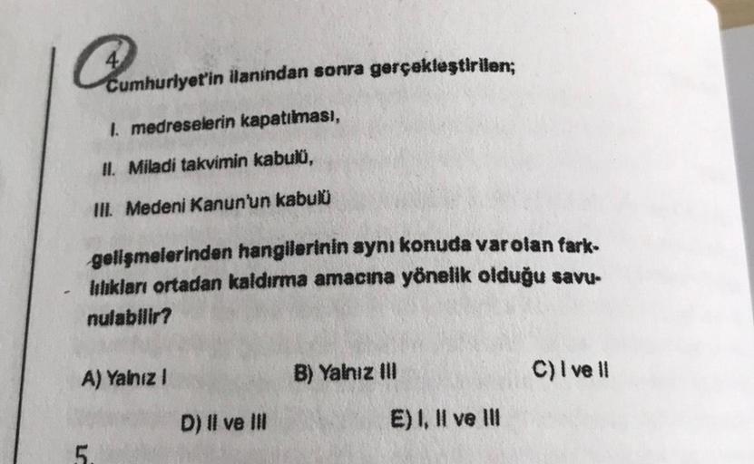 Quanburlyetin
Cumhuriyet'in ilanindan sonra gerçekleştirilen;
1. medreselerin kapatılması,
II. Miladi takvimin kabulü,
III. Medeni Kanun'un kabulü
gelişmelerinden hangilerinin aynı konuda var olan fark-
lılıkları ortadan kaldırma amacına yönelik olduğu sav