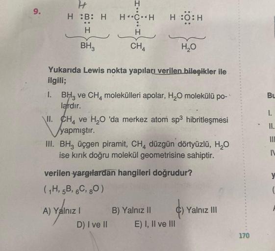 9.
H
H :B: H
H
BH₂
H
H CH
H
CHA
Yukarıda Lewis nokta yapıları verilen bileşikler ile
ilgili;
H :O:H
1. BH3 ve CH4 molekülleri apolar, H₂O molekülü po- `
lardır.
\II. CH4 ve H₂O 'da merkez atom sp³ hibritleşmesi
yapmıştır.
A) Yalnız I
H₂O
III. BH, üçgen pir