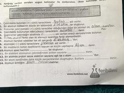 C. Aşağıda verilen soruları uygun kelimeler ile doldurunuz. (Bazı kelimeler
kullanılabilir.)
100%
Atom- elektron çekirdek yükü atom alti tanecik - proton -
nötron katman- nötr atom-atom numarası
1. Çekirdekte bulunan (+) yüklü taneciklere...loton..... adı verilir.
2. Bir atomun kütlesinin büyük bir bölümünü ....ektron...lar oluşturur.
3. Protonlar çekirdekteki (+) yüklü tanecikler olduğundan diğer bir isimleri de ..tom....Aurna'dür.
4. Çekirdekte bulununan nötr(yüksüz) taneciklere ..0.0.tr.Q.M..... denir.
rası
5. Elektronlar çekirdeğin etrafında ............... adı verilen enerji seviyelerinde bulunur.
6. Atom.. nun farklı olan iki element kesinlikle farklı elementlerdir.
7. Atomun hareket edebilen tek alt parçacığı Elektro.A.... 'dur.
3. Atomdaki (-) yüklü taneciklere Elektran. adı verilir.
9. Bir maddenin bütün özelliklerini taşıyan en küçük yapıtaşına .Af..om.... denir.
10.Atomun esas hacmini
lar oluşturur.
11. Bir element atomunun çekirdeğindeki proton sayısına
12. Bir atomda proton sayısı elektron sayısına eşit ise o atom
13. Bir atom kendinden daha küçük parçacıklardan oluşmuştur. Bunlara
14. Atomun kimliğini. Atam numarası belirler.
10
denir.
www.fenbilimi.net
'dur.
denir.
7fenbilimi