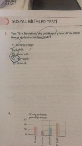 105121
SOSYAL BİLİMLER TESTİ
5. Yeni Türk Devleti'nin dış politikasını yönlendiren temel
ilke aşağıdakilerden hangisidir?
6.
A) Cumhuriyetçilik
B) Laiklik
Cinkılapçılık
D) Mliyetçilik
E) Halkçılık
90°
60°
30⁰°
0°
Güneş ışınlarının
yere düşme açısı
21 Mart