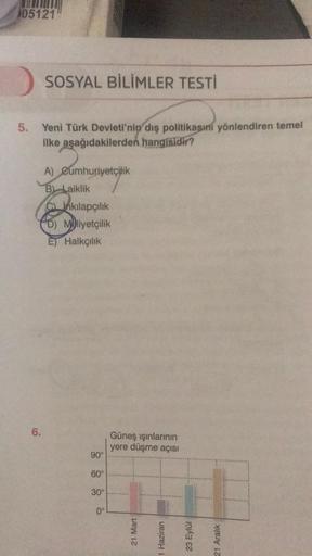 105121
SOSYAL BİLİMLER TESTİ
5. Yeni Türk Devleti'nin dış politikasını yönlendiren temel
ilke aşağıdakilerden hangisidir?
6.
A) Cumhuriyetçilik
B) Laiklik
Cinkılapçılık
D) Mliyetçilik
E) Halkçılık
90°
60°
30⁰°
0°
Güneş ışınlarının
yere düşme açısı
21 Mart
