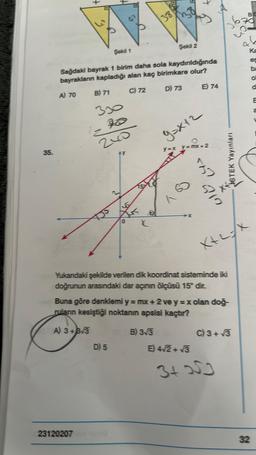 35.
A) 70
Şekil 1
Sağdaki bayrak 1 birim daha sola kaydınıldığında
bayrakların kapladığı alan kaç birimkare olur?
B) 71
C) 72
240
A) 3+3√3
23120207
&
38
D) 5
Şekil 2
B) 3√3
D) 73
7
E) 74
9=X12
y=x_y=mxX+2
557
Yukandaki şekilde verilen dik koordinat sisteminde iki
doğrunun arasındaki dar açının ölçüsü 15° dir.
E) 4√2+√3
Buna göre denklemi y = mx + 2 ve y=x olan doğ-
ruların kesiştiği noktanın apsisi kaçtır?
912
STEK Yayınları
X+2=X
C) 3+√3
3+253
B
Ka
32
O
a