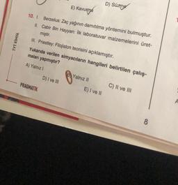 TYT KİMYA
E) Kavurma
10. I. Berzelius: Zaç yağının damıtılma yöntemini bulmuştur.
II. Cabir Bin Hayyan: İlk laboratuvar malzemelerini üret-
miştir.
III. Priestley: Filojiston teorisini açıklamıştır.
Yukarıda verilen simyacıların hangileri belirtilen çalış-
maları yapmıştır?
A) Yalnız I
PRAGMATIK
D) I ve III
B Yalnız II
D) Süzme
E) I ve II
C) II ve III
8