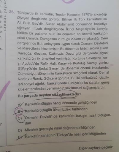 z 25. Türkiye'de ilk karikatür; Teodor Kasap'ın 1870'te çıkardığı
ili
Diyojen dergisinde görülür. Bilinen ilk Türk karikatürcüsü
Ali Fuat Bey'dir. Sultan Abdülhamit döneminde kesintiye
uğrayan mizah dergiciliğinde İkinci Meşrutiyet'in ilanıyla
birlikte bir